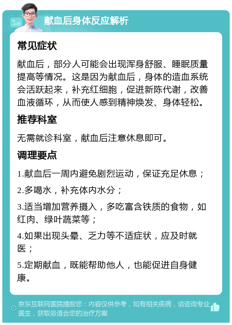 献血后身体反应解析 常见症状 献血后，部分人可能会出现浑身舒服、睡眠质量提高等情况。这是因为献血后，身体的造血系统会活跃起来，补充红细胞，促进新陈代谢，改善血液循环，从而使人感到精神焕发、身体轻松。 推荐科室 无需就诊科室，献血后注意休息即可。 调理要点 1.献血后一周内避免剧烈运动，保证充足休息； 2.多喝水，补充体内水分； 3.适当增加营养摄入，多吃富含铁质的食物，如红肉、绿叶蔬菜等； 4.如果出现头晕、乏力等不适症状，应及时就医； 5.定期献血，既能帮助他人，也能促进自身健康。