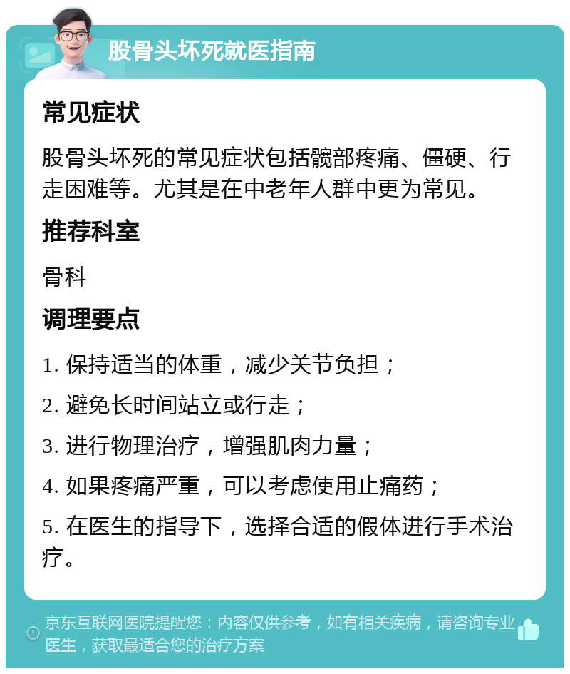 股骨头坏死就医指南 常见症状 股骨头坏死的常见症状包括髋部疼痛、僵硬、行走困难等。尤其是在中老年人群中更为常见。 推荐科室 骨科 调理要点 1. 保持适当的体重，减少关节负担； 2. 避免长时间站立或行走； 3. 进行物理治疗，增强肌肉力量； 4. 如果疼痛严重，可以考虑使用止痛药； 5. 在医生的指导下，选择合适的假体进行手术治疗。