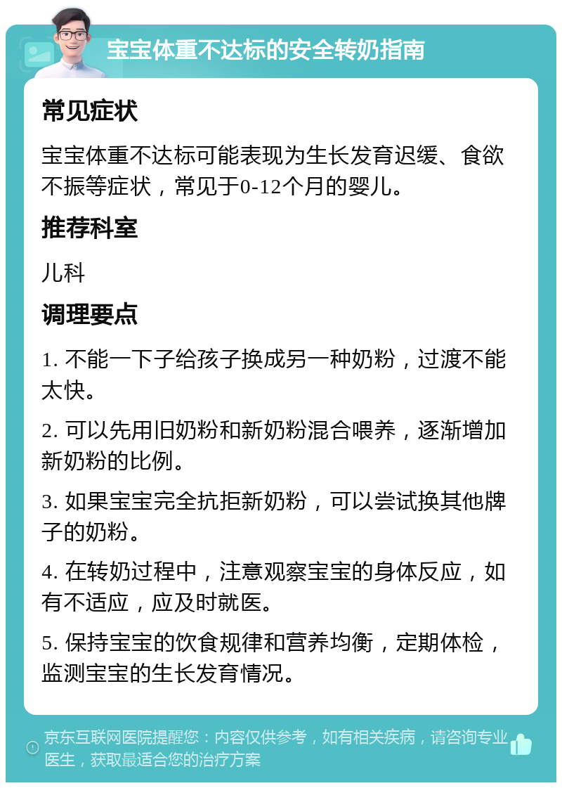 宝宝体重不达标的安全转奶指南 常见症状 宝宝体重不达标可能表现为生长发育迟缓、食欲不振等症状，常见于0-12个月的婴儿。 推荐科室 儿科 调理要点 1. 不能一下子给孩子换成另一种奶粉，过渡不能太快。 2. 可以先用旧奶粉和新奶粉混合喂养，逐渐增加新奶粉的比例。 3. 如果宝宝完全抗拒新奶粉，可以尝试换其他牌子的奶粉。 4. 在转奶过程中，注意观察宝宝的身体反应，如有不适应，应及时就医。 5. 保持宝宝的饮食规律和营养均衡，定期体检，监测宝宝的生长发育情况。