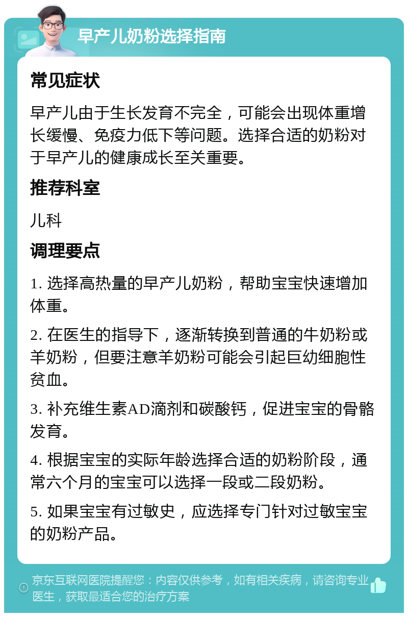 早产儿奶粉选择指南 常见症状 早产儿由于生长发育不完全，可能会出现体重增长缓慢、免疫力低下等问题。选择合适的奶粉对于早产儿的健康成长至关重要。 推荐科室 儿科 调理要点 1. 选择高热量的早产儿奶粉，帮助宝宝快速增加体重。 2. 在医生的指导下，逐渐转换到普通的牛奶粉或羊奶粉，但要注意羊奶粉可能会引起巨幼细胞性贫血。 3. 补充维生素AD滴剂和碳酸钙，促进宝宝的骨骼发育。 4. 根据宝宝的实际年龄选择合适的奶粉阶段，通常六个月的宝宝可以选择一段或二段奶粉。 5. 如果宝宝有过敏史，应选择专门针对过敏宝宝的奶粉产品。