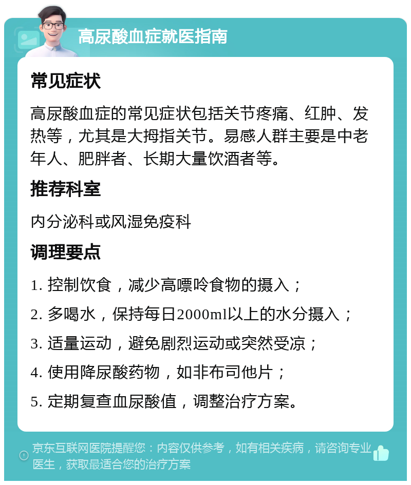 高尿酸血症就医指南 常见症状 高尿酸血症的常见症状包括关节疼痛、红肿、发热等，尤其是大拇指关节。易感人群主要是中老年人、肥胖者、长期大量饮酒者等。 推荐科室 内分泌科或风湿免疫科 调理要点 1. 控制饮食，减少高嘌呤食物的摄入； 2. 多喝水，保持每日2000ml以上的水分摄入； 3. 适量运动，避免剧烈运动或突然受凉； 4. 使用降尿酸药物，如非布司他片； 5. 定期复查血尿酸值，调整治疗方案。