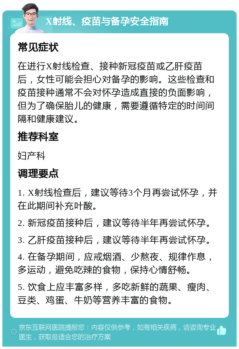 X射线、疫苗与备孕安全指南 常见症状 在进行X射线检查、接种新冠疫苗或乙肝疫苗后，女性可能会担心对备孕的影响。这些检查和疫苗接种通常不会对怀孕造成直接的负面影响，但为了确保胎儿的健康，需要遵循特定的时间间隔和健康建议。 推荐科室 妇产科 调理要点 1. X射线检查后，建议等待3个月再尝试怀孕，并在此期间补充叶酸。 2. 新冠疫苗接种后，建议等待半年再尝试怀孕。 3. 乙肝疫苗接种后，建议等待半年再尝试怀孕。 4. 在备孕期间，应戒烟酒、少熬夜、规律作息，多运动，避免吃辣的食物，保持心情舒畅。 5. 饮食上应丰富多样，多吃新鲜的蔬果、瘦肉、豆类、鸡蛋、牛奶等营养丰富的食物。