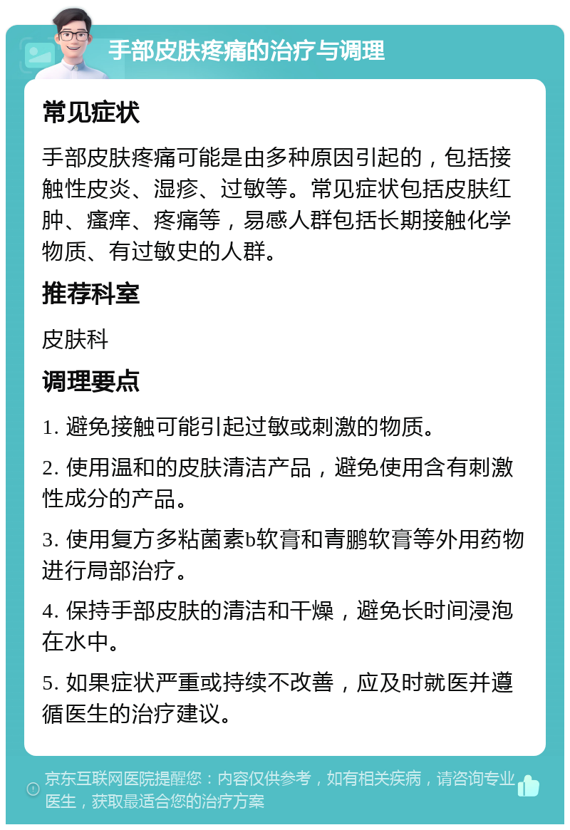 手部皮肤疼痛的治疗与调理 常见症状 手部皮肤疼痛可能是由多种原因引起的，包括接触性皮炎、湿疹、过敏等。常见症状包括皮肤红肿、瘙痒、疼痛等，易感人群包括长期接触化学物质、有过敏史的人群。 推荐科室 皮肤科 调理要点 1. 避免接触可能引起过敏或刺激的物质。 2. 使用温和的皮肤清洁产品，避免使用含有刺激性成分的产品。 3. 使用复方多粘菌素b软膏和青鹏软膏等外用药物进行局部治疗。 4. 保持手部皮肤的清洁和干燥，避免长时间浸泡在水中。 5. 如果症状严重或持续不改善，应及时就医并遵循医生的治疗建议。