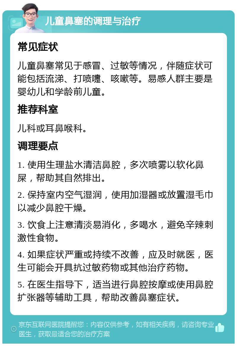 儿童鼻塞的调理与治疗 常见症状 儿童鼻塞常见于感冒、过敏等情况，伴随症状可能包括流涕、打喷嚏、咳嗽等。易感人群主要是婴幼儿和学龄前儿童。 推荐科室 儿科或耳鼻喉科。 调理要点 1. 使用生理盐水清洁鼻腔，多次喷雾以软化鼻屎，帮助其自然排出。 2. 保持室内空气湿润，使用加湿器或放置湿毛巾以减少鼻腔干燥。 3. 饮食上注意清淡易消化，多喝水，避免辛辣刺激性食物。 4. 如果症状严重或持续不改善，应及时就医，医生可能会开具抗过敏药物或其他治疗药物。 5. 在医生指导下，适当进行鼻腔按摩或使用鼻腔扩张器等辅助工具，帮助改善鼻塞症状。