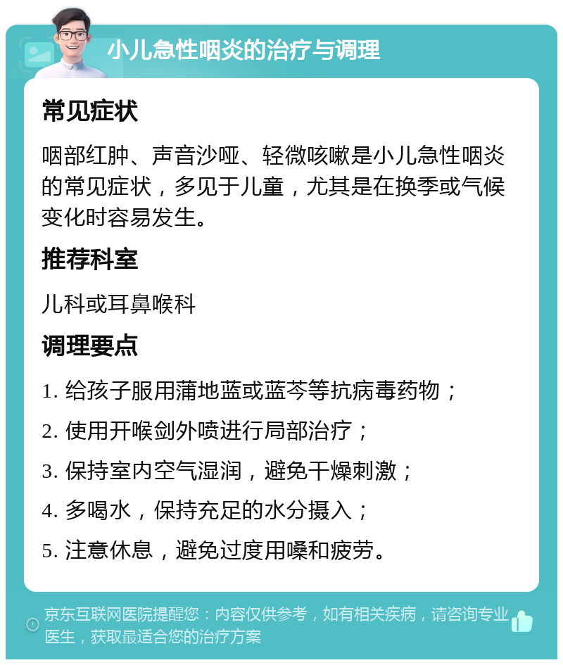 小儿急性咽炎的治疗与调理 常见症状 咽部红肿、声音沙哑、轻微咳嗽是小儿急性咽炎的常见症状，多见于儿童，尤其是在换季或气候变化时容易发生。 推荐科室 儿科或耳鼻喉科 调理要点 1. 给孩子服用蒲地蓝或蓝芩等抗病毒药物； 2. 使用开喉剑外喷进行局部治疗； 3. 保持室内空气湿润，避免干燥刺激； 4. 多喝水，保持充足的水分摄入； 5. 注意休息，避免过度用嗓和疲劳。