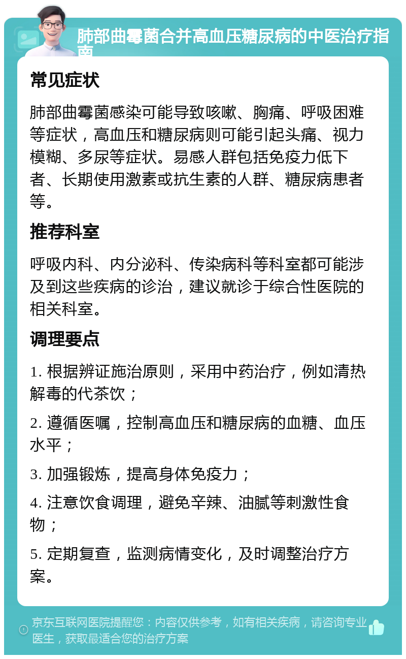 肺部曲霉菌合并高血压糖尿病的中医治疗指南 常见症状 肺部曲霉菌感染可能导致咳嗽、胸痛、呼吸困难等症状，高血压和糖尿病则可能引起头痛、视力模糊、多尿等症状。易感人群包括免疫力低下者、长期使用激素或抗生素的人群、糖尿病患者等。 推荐科室 呼吸内科、内分泌科、传染病科等科室都可能涉及到这些疾病的诊治，建议就诊于综合性医院的相关科室。 调理要点 1. 根据辨证施治原则，采用中药治疗，例如清热解毒的代茶饮； 2. 遵循医嘱，控制高血压和糖尿病的血糖、血压水平； 3. 加强锻炼，提高身体免疫力； 4. 注意饮食调理，避免辛辣、油腻等刺激性食物； 5. 定期复查，监测病情变化，及时调整治疗方案。