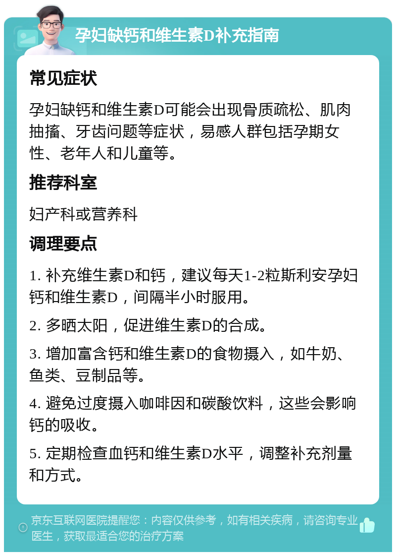 孕妇缺钙和维生素D补充指南 常见症状 孕妇缺钙和维生素D可能会出现骨质疏松、肌肉抽搐、牙齿问题等症状，易感人群包括孕期女性、老年人和儿童等。 推荐科室 妇产科或营养科 调理要点 1. 补充维生素D和钙，建议每天1-2粒斯利安孕妇钙和维生素D，间隔半小时服用。 2. 多晒太阳，促进维生素D的合成。 3. 增加富含钙和维生素D的食物摄入，如牛奶、鱼类、豆制品等。 4. 避免过度摄入咖啡因和碳酸饮料，这些会影响钙的吸收。 5. 定期检查血钙和维生素D水平，调整补充剂量和方式。