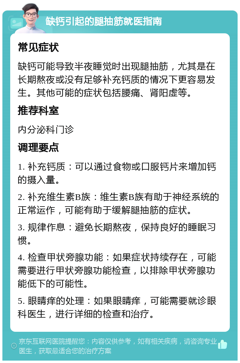 缺钙引起的腿抽筋就医指南 常见症状 缺钙可能导致半夜睡觉时出现腿抽筋，尤其是在长期熬夜或没有足够补充钙质的情况下更容易发生。其他可能的症状包括腰痛、肾阳虚等。 推荐科室 内分泌科门诊 调理要点 1. 补充钙质：可以通过食物或口服钙片来增加钙的摄入量。 2. 补充维生素B族：维生素B族有助于神经系统的正常运作，可能有助于缓解腿抽筋的症状。 3. 规律作息：避免长期熬夜，保持良好的睡眠习惯。 4. 检查甲状旁腺功能：如果症状持续存在，可能需要进行甲状旁腺功能检查，以排除甲状旁腺功能低下的可能性。 5. 眼睛痒的处理：如果眼睛痒，可能需要就诊眼科医生，进行详细的检查和治疗。