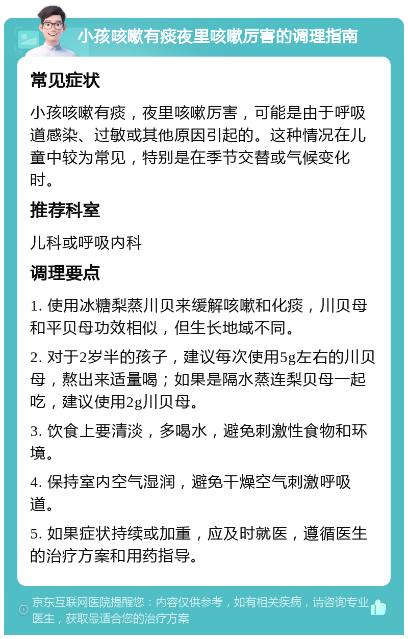 小孩咳嗽有痰夜里咳嗽厉害的调理指南 常见症状 小孩咳嗽有痰，夜里咳嗽厉害，可能是由于呼吸道感染、过敏或其他原因引起的。这种情况在儿童中较为常见，特别是在季节交替或气候变化时。 推荐科室 儿科或呼吸内科 调理要点 1. 使用冰糖梨蒸川贝来缓解咳嗽和化痰，川贝母和平贝母功效相似，但生长地域不同。 2. 对于2岁半的孩子，建议每次使用5g左右的川贝母，熬出来适量喝；如果是隔水蒸连梨贝母一起吃，建议使用2g川贝母。 3. 饮食上要清淡，多喝水，避免刺激性食物和环境。 4. 保持室内空气湿润，避免干燥空气刺激呼吸道。 5. 如果症状持续或加重，应及时就医，遵循医生的治疗方案和用药指导。