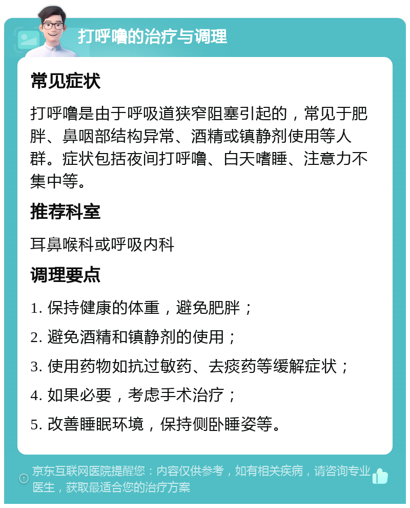 打呼噜的治疗与调理 常见症状 打呼噜是由于呼吸道狭窄阻塞引起的，常见于肥胖、鼻咽部结构异常、酒精或镇静剂使用等人群。症状包括夜间打呼噜、白天嗜睡、注意力不集中等。 推荐科室 耳鼻喉科或呼吸内科 调理要点 1. 保持健康的体重，避免肥胖； 2. 避免酒精和镇静剂的使用； 3. 使用药物如抗过敏药、去痰药等缓解症状； 4. 如果必要，考虑手术治疗； 5. 改善睡眠环境，保持侧卧睡姿等。