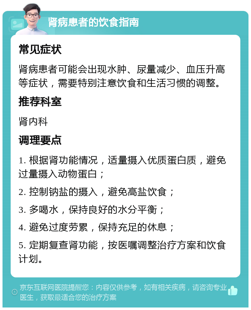 肾病患者的饮食指南 常见症状 肾病患者可能会出现水肿、尿量减少、血压升高等症状，需要特别注意饮食和生活习惯的调整。 推荐科室 肾内科 调理要点 1. 根据肾功能情况，适量摄入优质蛋白质，避免过量摄入动物蛋白； 2. 控制钠盐的摄入，避免高盐饮食； 3. 多喝水，保持良好的水分平衡； 4. 避免过度劳累，保持充足的休息； 5. 定期复查肾功能，按医嘱调整治疗方案和饮食计划。