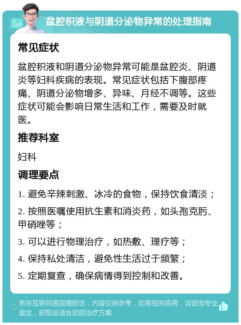 盆腔积液与阴道分泌物异常的处理指南 常见症状 盆腔积液和阴道分泌物异常可能是盆腔炎、阴道炎等妇科疾病的表现。常见症状包括下腹部疼痛、阴道分泌物增多、异味、月经不调等。这些症状可能会影响日常生活和工作，需要及时就医。 推荐科室 妇科 调理要点 1. 避免辛辣刺激、冰冷的食物，保持饮食清淡； 2. 按照医嘱使用抗生素和消炎药，如头孢克肟、甲硝唑等； 3. 可以进行物理治疗，如热敷、理疗等； 4. 保持私处清洁，避免性生活过于频繁； 5. 定期复查，确保病情得到控制和改善。