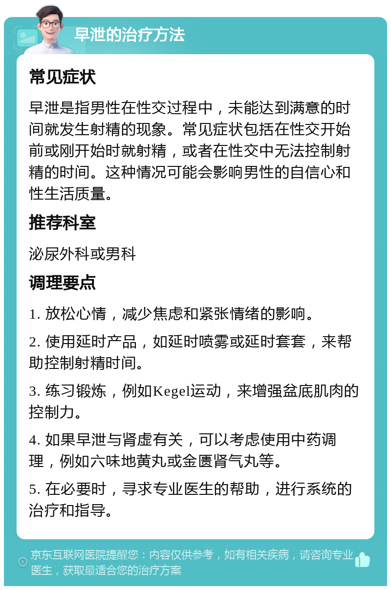 早泄的治疗方法 常见症状 早泄是指男性在性交过程中，未能达到满意的时间就发生射精的现象。常见症状包括在性交开始前或刚开始时就射精，或者在性交中无法控制射精的时间。这种情况可能会影响男性的自信心和性生活质量。 推荐科室 泌尿外科或男科 调理要点 1. 放松心情，减少焦虑和紧张情绪的影响。 2. 使用延时产品，如延时喷雾或延时套套，来帮助控制射精时间。 3. 练习锻炼，例如Kegel运动，来增强盆底肌肉的控制力。 4. 如果早泄与肾虚有关，可以考虑使用中药调理，例如六味地黄丸或金匮肾气丸等。 5. 在必要时，寻求专业医生的帮助，进行系统的治疗和指导。