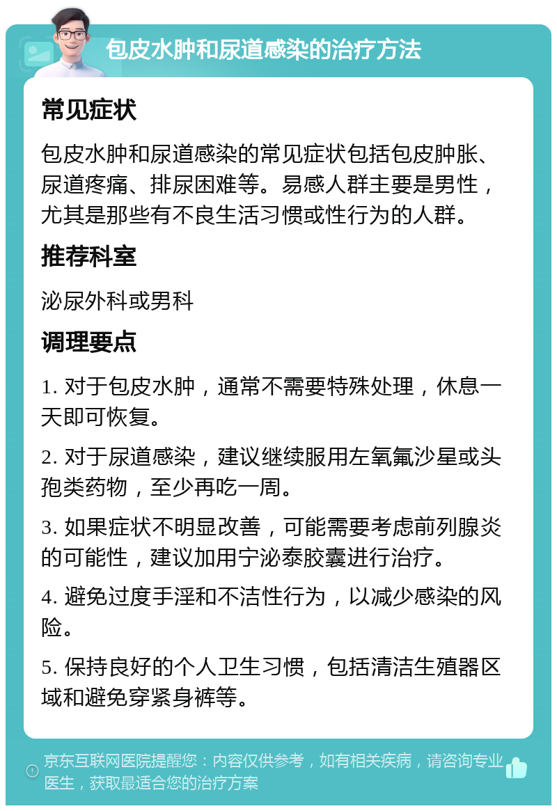 包皮水肿和尿道感染的治疗方法 常见症状 包皮水肿和尿道感染的常见症状包括包皮肿胀、尿道疼痛、排尿困难等。易感人群主要是男性，尤其是那些有不良生活习惯或性行为的人群。 推荐科室 泌尿外科或男科 调理要点 1. 对于包皮水肿，通常不需要特殊处理，休息一天即可恢复。 2. 对于尿道感染，建议继续服用左氧氟沙星或头孢类药物，至少再吃一周。 3. 如果症状不明显改善，可能需要考虑前列腺炎的可能性，建议加用宁泌泰胶囊进行治疗。 4. 避免过度手淫和不洁性行为，以减少感染的风险。 5. 保持良好的个人卫生习惯，包括清洁生殖器区域和避免穿紧身裤等。