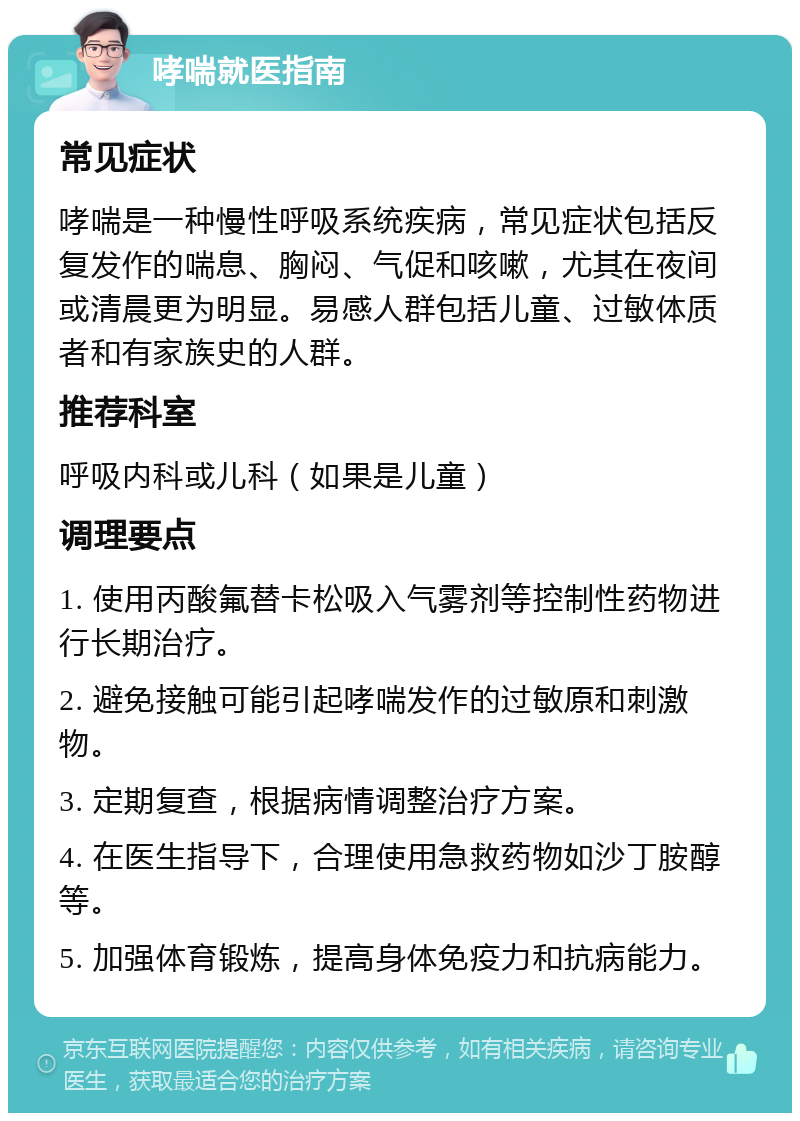 哮喘就医指南 常见症状 哮喘是一种慢性呼吸系统疾病，常见症状包括反复发作的喘息、胸闷、气促和咳嗽，尤其在夜间或清晨更为明显。易感人群包括儿童、过敏体质者和有家族史的人群。 推荐科室 呼吸内科或儿科（如果是儿童） 调理要点 1. 使用丙酸氟替卡松吸入气雾剂等控制性药物进行长期治疗。 2. 避免接触可能引起哮喘发作的过敏原和刺激物。 3. 定期复查，根据病情调整治疗方案。 4. 在医生指导下，合理使用急救药物如沙丁胺醇等。 5. 加强体育锻炼，提高身体免疫力和抗病能力。