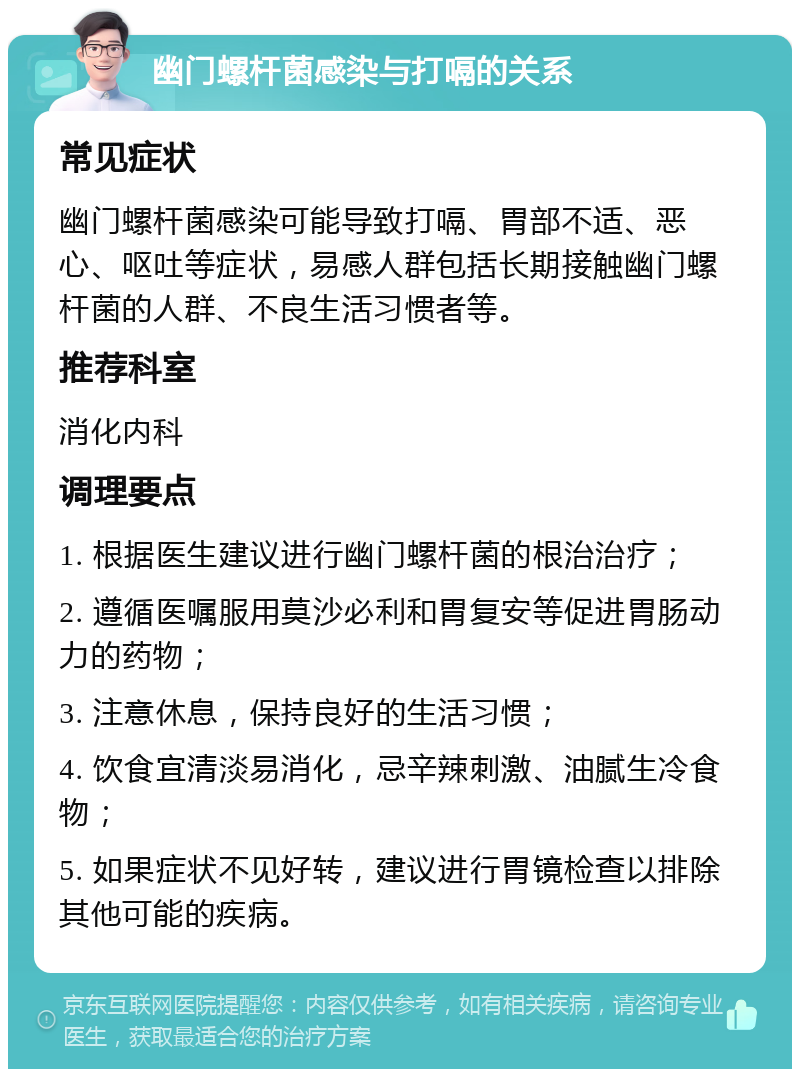 幽门螺杆菌感染与打嗝的关系 常见症状 幽门螺杆菌感染可能导致打嗝、胃部不适、恶心、呕吐等症状，易感人群包括长期接触幽门螺杆菌的人群、不良生活习惯者等。 推荐科室 消化内科 调理要点 1. 根据医生建议进行幽门螺杆菌的根治治疗； 2. 遵循医嘱服用莫沙必利和胃复安等促进胃肠动力的药物； 3. 注意休息，保持良好的生活习惯； 4. 饮食宜清淡易消化，忌辛辣刺激、油腻生冷食物； 5. 如果症状不见好转，建议进行胃镜检查以排除其他可能的疾病。