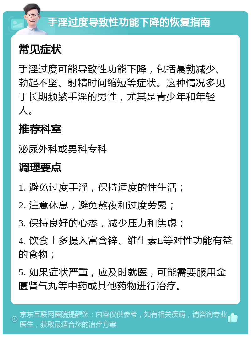 手淫过度导致性功能下降的恢复指南 常见症状 手淫过度可能导致性功能下降，包括晨勃减少、勃起不坚、射精时间缩短等症状。这种情况多见于长期频繁手淫的男性，尤其是青少年和年轻人。 推荐科室 泌尿外科或男科专科 调理要点 1. 避免过度手淫，保持适度的性生活； 2. 注意休息，避免熬夜和过度劳累； 3. 保持良好的心态，减少压力和焦虑； 4. 饮食上多摄入富含锌、维生素E等对性功能有益的食物； 5. 如果症状严重，应及时就医，可能需要服用金匮肾气丸等中药或其他药物进行治疗。