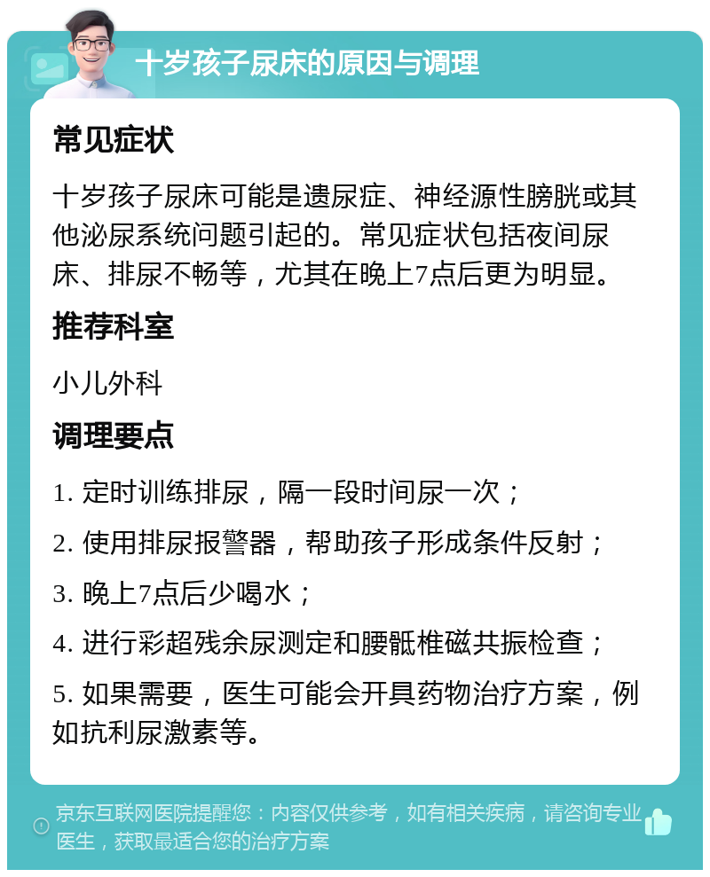 十岁孩子尿床的原因与调理 常见症状 十岁孩子尿床可能是遗尿症、神经源性膀胱或其他泌尿系统问题引起的。常见症状包括夜间尿床、排尿不畅等，尤其在晚上7点后更为明显。 推荐科室 小儿外科 调理要点 1. 定时训练排尿，隔一段时间尿一次； 2. 使用排尿报警器，帮助孩子形成条件反射； 3. 晚上7点后少喝水； 4. 进行彩超残余尿测定和腰骶椎磁共振检查； 5. 如果需要，医生可能会开具药物治疗方案，例如抗利尿激素等。