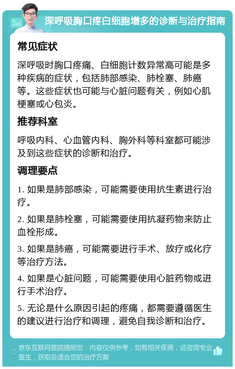 深呼吸胸口疼白细胞增多的诊断与治疗指南 常见症状 深呼吸时胸口疼痛、白细胞计数异常高可能是多种疾病的症状，包括肺部感染、肺栓塞、肺癌等。这些症状也可能与心脏问题有关，例如心肌梗塞或心包炎。 推荐科室 呼吸内科、心血管内科、胸外科等科室都可能涉及到这些症状的诊断和治疗。 调理要点 1. 如果是肺部感染，可能需要使用抗生素进行治疗。 2. 如果是肺栓塞，可能需要使用抗凝药物来防止血栓形成。 3. 如果是肺癌，可能需要进行手术、放疗或化疗等治疗方法。 4. 如果是心脏问题，可能需要使用心脏药物或进行手术治疗。 5. 无论是什么原因引起的疼痛，都需要遵循医生的建议进行治疗和调理，避免自我诊断和治疗。