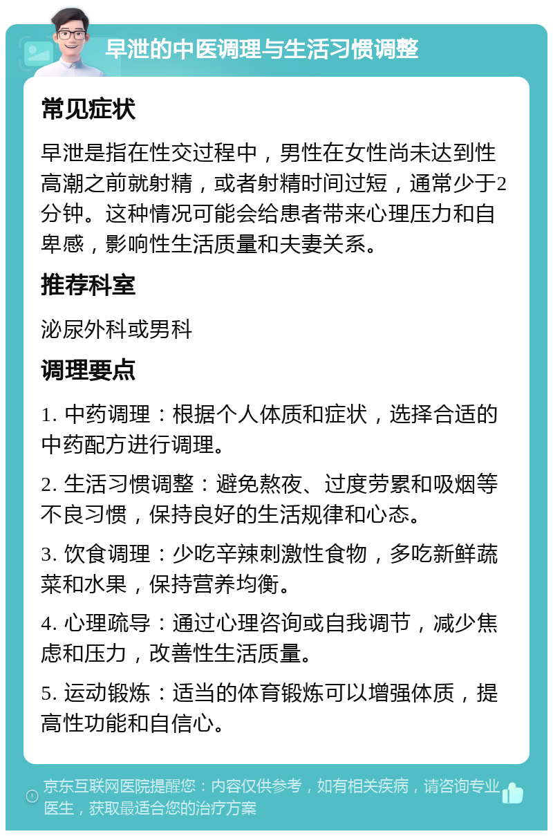 早泄的中医调理与生活习惯调整 常见症状 早泄是指在性交过程中，男性在女性尚未达到性高潮之前就射精，或者射精时间过短，通常少于2分钟。这种情况可能会给患者带来心理压力和自卑感，影响性生活质量和夫妻关系。 推荐科室 泌尿外科或男科 调理要点 1. 中药调理：根据个人体质和症状，选择合适的中药配方进行调理。 2. 生活习惯调整：避免熬夜、过度劳累和吸烟等不良习惯，保持良好的生活规律和心态。 3. 饮食调理：少吃辛辣刺激性食物，多吃新鲜蔬菜和水果，保持营养均衡。 4. 心理疏导：通过心理咨询或自我调节，减少焦虑和压力，改善性生活质量。 5. 运动锻炼：适当的体育锻炼可以增强体质，提高性功能和自信心。