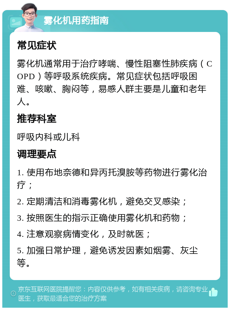 雾化机用药指南 常见症状 雾化机通常用于治疗哮喘、慢性阻塞性肺疾病（COPD）等呼吸系统疾病。常见症状包括呼吸困难、咳嗽、胸闷等，易感人群主要是儿童和老年人。 推荐科室 呼吸内科或儿科 调理要点 1. 使用布地奈德和异丙托溴胺等药物进行雾化治疗； 2. 定期清洁和消毒雾化机，避免交叉感染； 3. 按照医生的指示正确使用雾化机和药物； 4. 注意观察病情变化，及时就医； 5. 加强日常护理，避免诱发因素如烟雾、灰尘等。