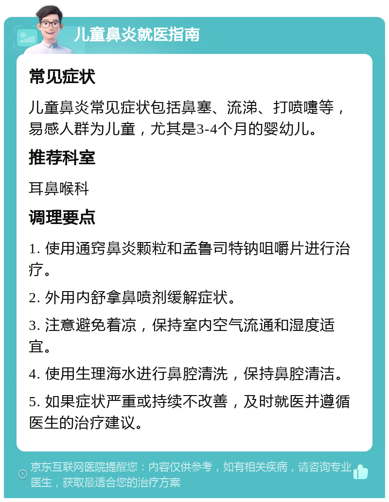 儿童鼻炎就医指南 常见症状 儿童鼻炎常见症状包括鼻塞、流涕、打喷嚏等，易感人群为儿童，尤其是3-4个月的婴幼儿。 推荐科室 耳鼻喉科 调理要点 1. 使用通窍鼻炎颗粒和孟鲁司特钠咀嚼片进行治疗。 2. 外用内舒拿鼻喷剂缓解症状。 3. 注意避免着凉，保持室内空气流通和湿度适宜。 4. 使用生理海水进行鼻腔清洗，保持鼻腔清洁。 5. 如果症状严重或持续不改善，及时就医并遵循医生的治疗建议。