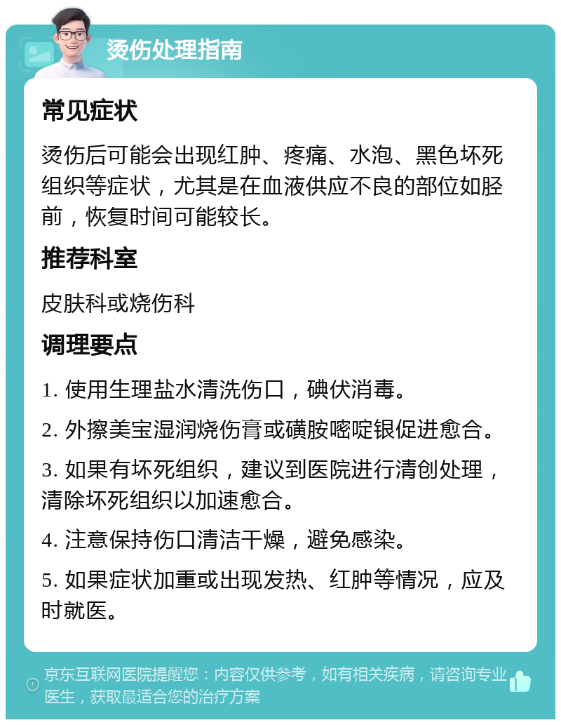 烫伤处理指南 常见症状 烫伤后可能会出现红肿、疼痛、水泡、黑色坏死组织等症状，尤其是在血液供应不良的部位如胫前，恢复时间可能较长。 推荐科室 皮肤科或烧伤科 调理要点 1. 使用生理盐水清洗伤口，碘伏消毒。 2. 外擦美宝湿润烧伤膏或磺胺嘧啶银促进愈合。 3. 如果有坏死组织，建议到医院进行清创处理，清除坏死组织以加速愈合。 4. 注意保持伤口清洁干燥，避免感染。 5. 如果症状加重或出现发热、红肿等情况，应及时就医。