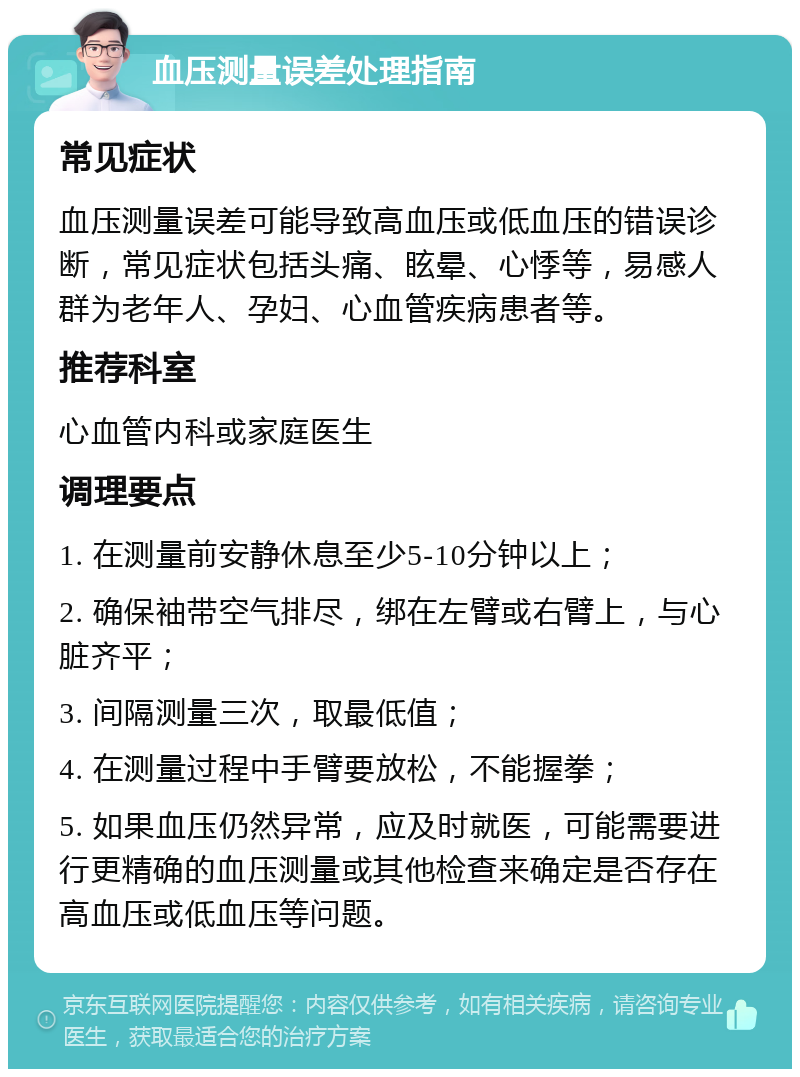 血压测量误差处理指南 常见症状 血压测量误差可能导致高血压或低血压的错误诊断，常见症状包括头痛、眩晕、心悸等，易感人群为老年人、孕妇、心血管疾病患者等。 推荐科室 心血管内科或家庭医生 调理要点 1. 在测量前安静休息至少5-10分钟以上； 2. 确保袖带空气排尽，绑在左臂或右臂上，与心脏齐平； 3. 间隔测量三次，取最低值； 4. 在测量过程中手臂要放松，不能握拳； 5. 如果血压仍然异常，应及时就医，可能需要进行更精确的血压测量或其他检查来确定是否存在高血压或低血压等问题。