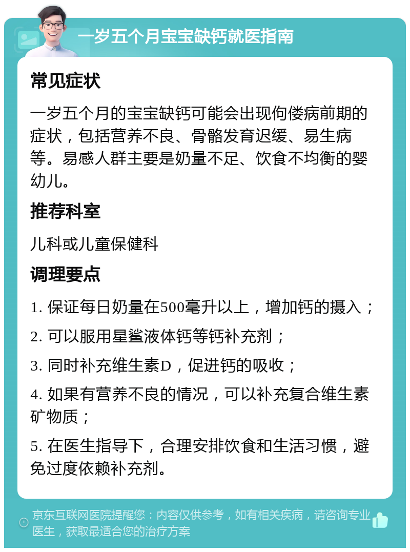 一岁五个月宝宝缺钙就医指南 常见症状 一岁五个月的宝宝缺钙可能会出现佝偻病前期的症状，包括营养不良、骨骼发育迟缓、易生病等。易感人群主要是奶量不足、饮食不均衡的婴幼儿。 推荐科室 儿科或儿童保健科 调理要点 1. 保证每日奶量在500毫升以上，增加钙的摄入； 2. 可以服用星鲨液体钙等钙补充剂； 3. 同时补充维生素D，促进钙的吸收； 4. 如果有营养不良的情况，可以补充复合维生素矿物质； 5. 在医生指导下，合理安排饮食和生活习惯，避免过度依赖补充剂。