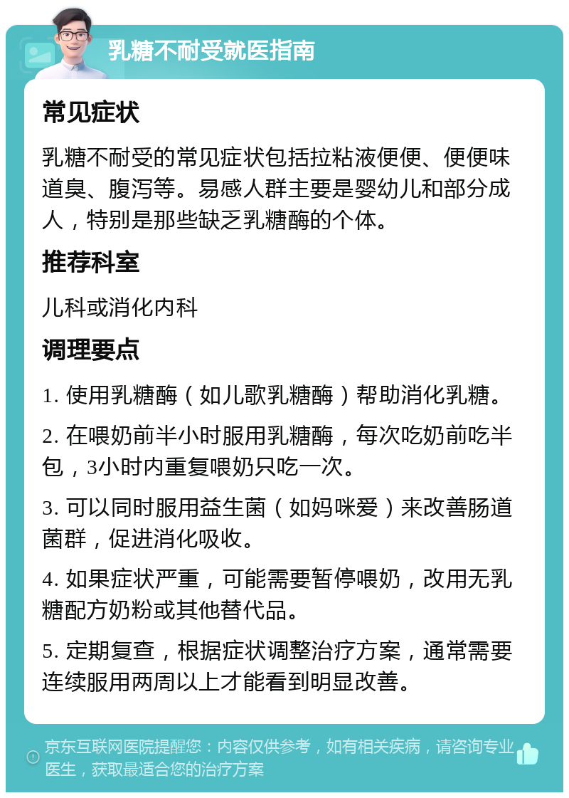 乳糖不耐受就医指南 常见症状 乳糖不耐受的常见症状包括拉粘液便便、便便味道臭、腹泻等。易感人群主要是婴幼儿和部分成人，特别是那些缺乏乳糖酶的个体。 推荐科室 儿科或消化内科 调理要点 1. 使用乳糖酶（如儿歌乳糖酶）帮助消化乳糖。 2. 在喂奶前半小时服用乳糖酶，每次吃奶前吃半包，3小时内重复喂奶只吃一次。 3. 可以同时服用益生菌（如妈咪爱）来改善肠道菌群，促进消化吸收。 4. 如果症状严重，可能需要暂停喂奶，改用无乳糖配方奶粉或其他替代品。 5. 定期复查，根据症状调整治疗方案，通常需要连续服用两周以上才能看到明显改善。