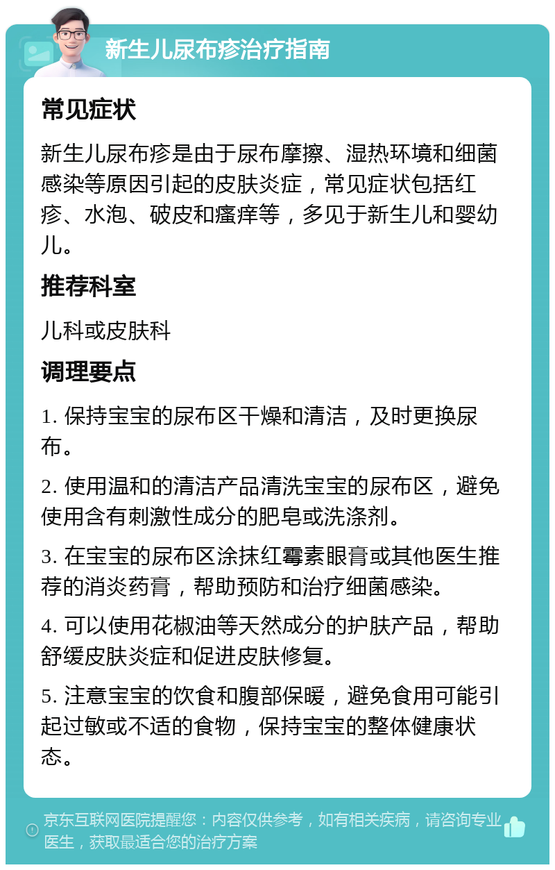 新生儿尿布疹治疗指南 常见症状 新生儿尿布疹是由于尿布摩擦、湿热环境和细菌感染等原因引起的皮肤炎症，常见症状包括红疹、水泡、破皮和瘙痒等，多见于新生儿和婴幼儿。 推荐科室 儿科或皮肤科 调理要点 1. 保持宝宝的尿布区干燥和清洁，及时更换尿布。 2. 使用温和的清洁产品清洗宝宝的尿布区，避免使用含有刺激性成分的肥皂或洗涤剂。 3. 在宝宝的尿布区涂抹红霉素眼膏或其他医生推荐的消炎药膏，帮助预防和治疗细菌感染。 4. 可以使用花椒油等天然成分的护肤产品，帮助舒缓皮肤炎症和促进皮肤修复。 5. 注意宝宝的饮食和腹部保暖，避免食用可能引起过敏或不适的食物，保持宝宝的整体健康状态。