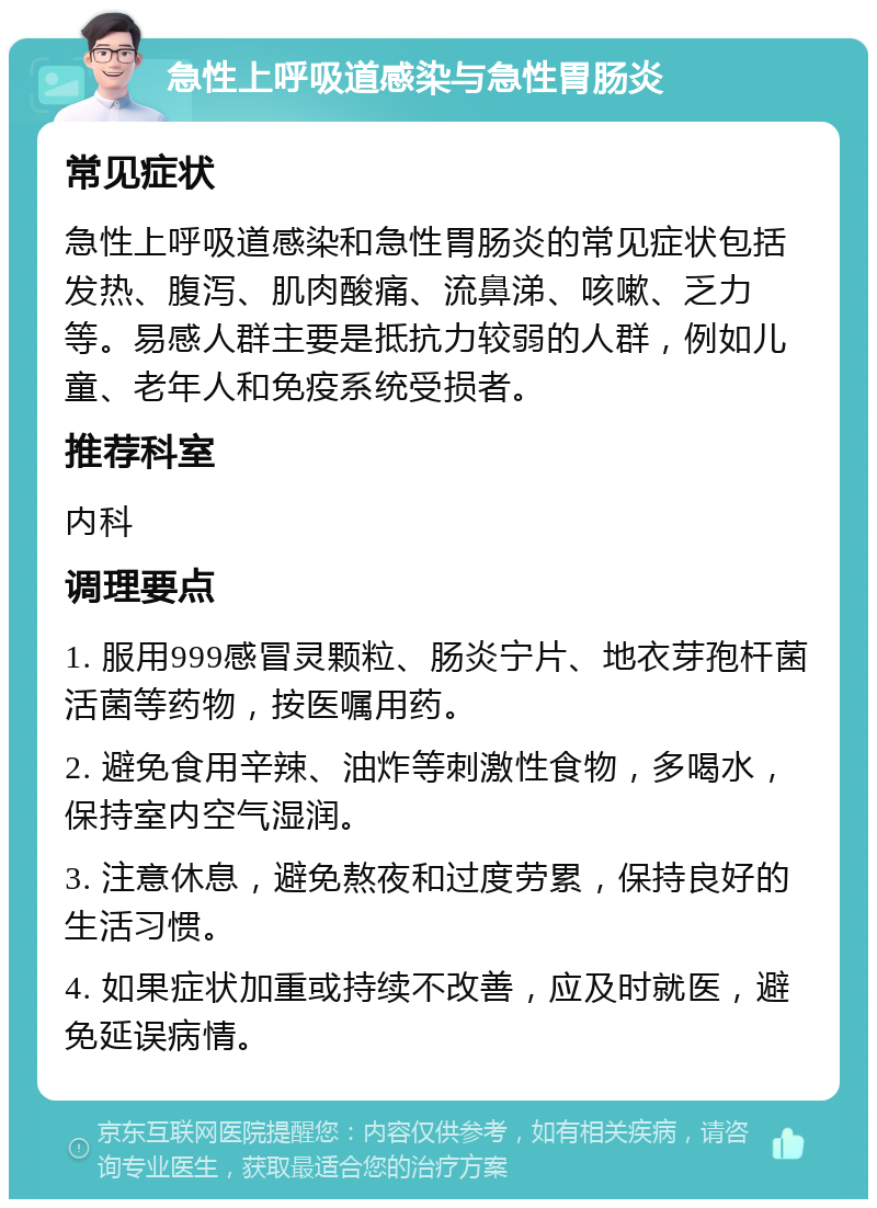 急性上呼吸道感染与急性胃肠炎 常见症状 急性上呼吸道感染和急性胃肠炎的常见症状包括发热、腹泻、肌肉酸痛、流鼻涕、咳嗽、乏力等。易感人群主要是抵抗力较弱的人群，例如儿童、老年人和免疫系统受损者。 推荐科室 内科 调理要点 1. 服用999感冒灵颗粒、肠炎宁片、地衣芽孢杆菌活菌等药物，按医嘱用药。 2. 避免食用辛辣、油炸等刺激性食物，多喝水，保持室内空气湿润。 3. 注意休息，避免熬夜和过度劳累，保持良好的生活习惯。 4. 如果症状加重或持续不改善，应及时就医，避免延误病情。