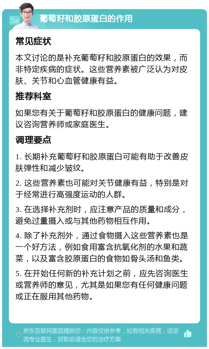 葡萄籽和胶原蛋白的作用 常见症状 本文讨论的是补充葡萄籽和胶原蛋白的效果，而非特定疾病的症状。这些营养素被广泛认为对皮肤、关节和心血管健康有益。 推荐科室 如果您有关于葡萄籽和胶原蛋白的健康问题，建议咨询营养师或家庭医生。 调理要点 1. 长期补充葡萄籽和胶原蛋白可能有助于改善皮肤弹性和减少皱纹。 2. 这些营养素也可能对关节健康有益，特别是对于经常进行高强度运动的人群。 3. 在选择补充剂时，应注意产品的质量和成分，避免过量摄入或与其他药物相互作用。 4. 除了补充剂外，通过食物摄入这些营养素也是一个好方法，例如食用富含抗氧化剂的水果和蔬菜，以及富含胶原蛋白的食物如骨头汤和鱼类。 5. 在开始任何新的补充计划之前，应先咨询医生或营养师的意见，尤其是如果您有任何健康问题或正在服用其他药物。