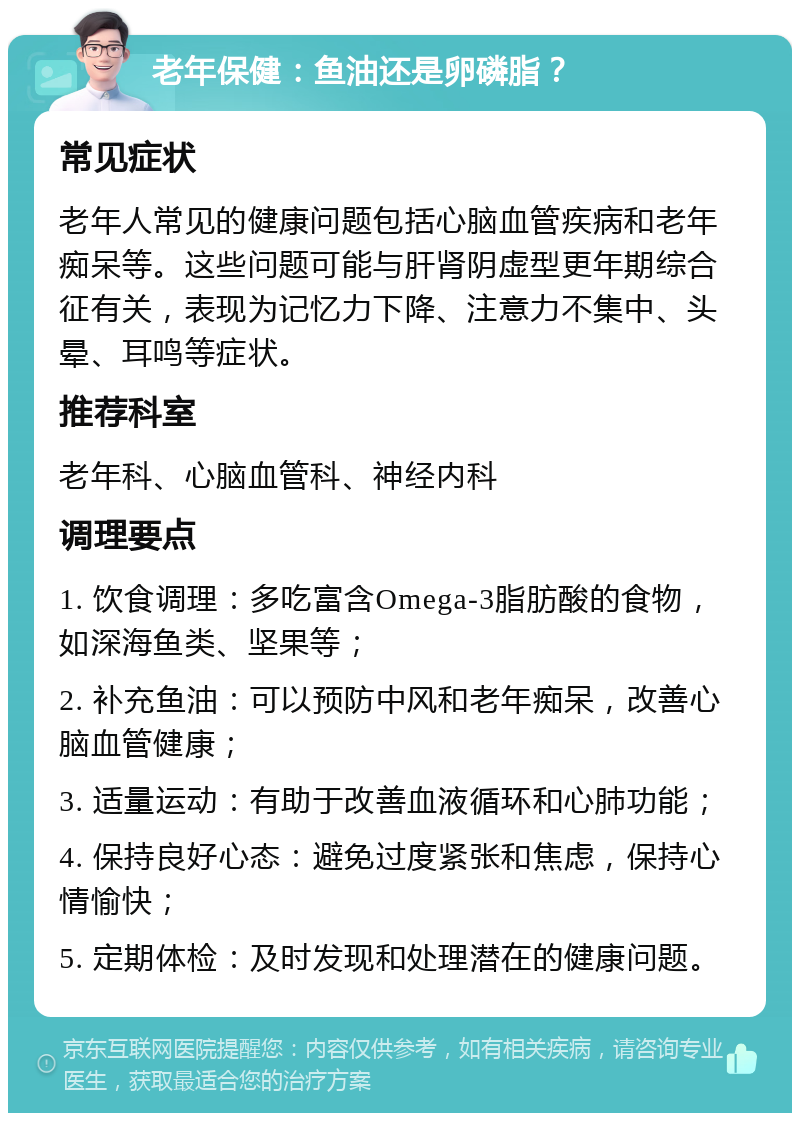 老年保健：鱼油还是卵磷脂？ 常见症状 老年人常见的健康问题包括心脑血管疾病和老年痴呆等。这些问题可能与肝肾阴虚型更年期综合征有关，表现为记忆力下降、注意力不集中、头晕、耳鸣等症状。 推荐科室 老年科、心脑血管科、神经内科 调理要点 1. 饮食调理：多吃富含Omega-3脂肪酸的食物，如深海鱼类、坚果等； 2. 补充鱼油：可以预防中风和老年痴呆，改善心脑血管健康； 3. 适量运动：有助于改善血液循环和心肺功能； 4. 保持良好心态：避免过度紧张和焦虑，保持心情愉快； 5. 定期体检：及时发现和处理潜在的健康问题。