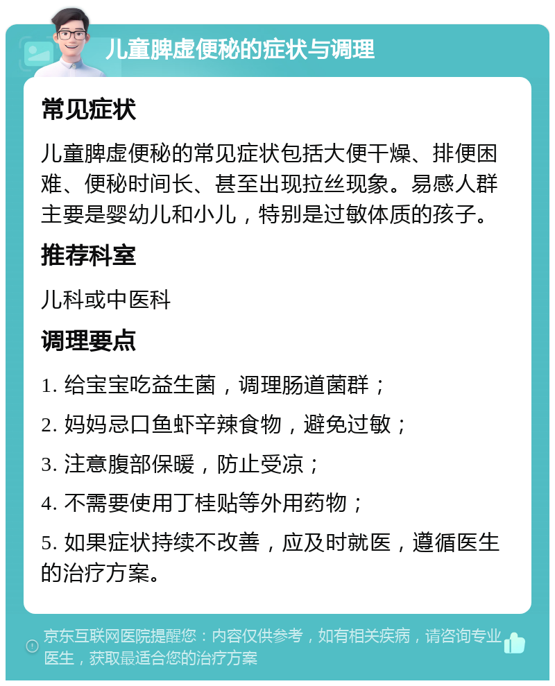 儿童脾虚便秘的症状与调理 常见症状 儿童脾虚便秘的常见症状包括大便干燥、排便困难、便秘时间长、甚至出现拉丝现象。易感人群主要是婴幼儿和小儿，特别是过敏体质的孩子。 推荐科室 儿科或中医科 调理要点 1. 给宝宝吃益生菌，调理肠道菌群； 2. 妈妈忌口鱼虾辛辣食物，避免过敏； 3. 注意腹部保暖，防止受凉； 4. 不需要使用丁桂贴等外用药物； 5. 如果症状持续不改善，应及时就医，遵循医生的治疗方案。