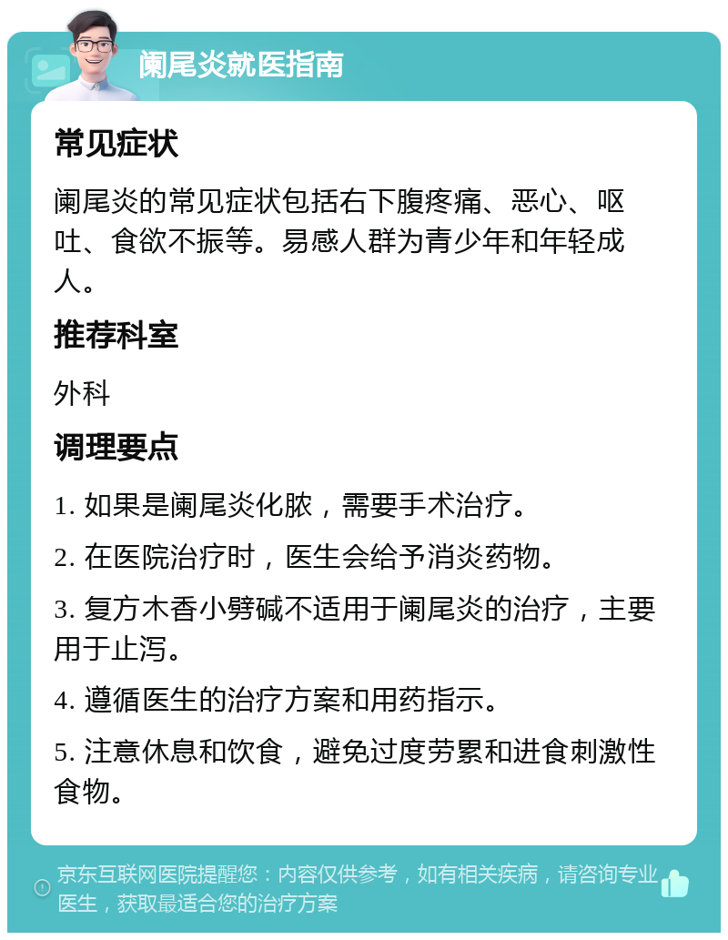 阑尾炎就医指南 常见症状 阑尾炎的常见症状包括右下腹疼痛、恶心、呕吐、食欲不振等。易感人群为青少年和年轻成人。 推荐科室 外科 调理要点 1. 如果是阑尾炎化脓，需要手术治疗。 2. 在医院治疗时，医生会给予消炎药物。 3. 复方木香小劈碱不适用于阑尾炎的治疗，主要用于止泻。 4. 遵循医生的治疗方案和用药指示。 5. 注意休息和饮食，避免过度劳累和进食刺激性食物。