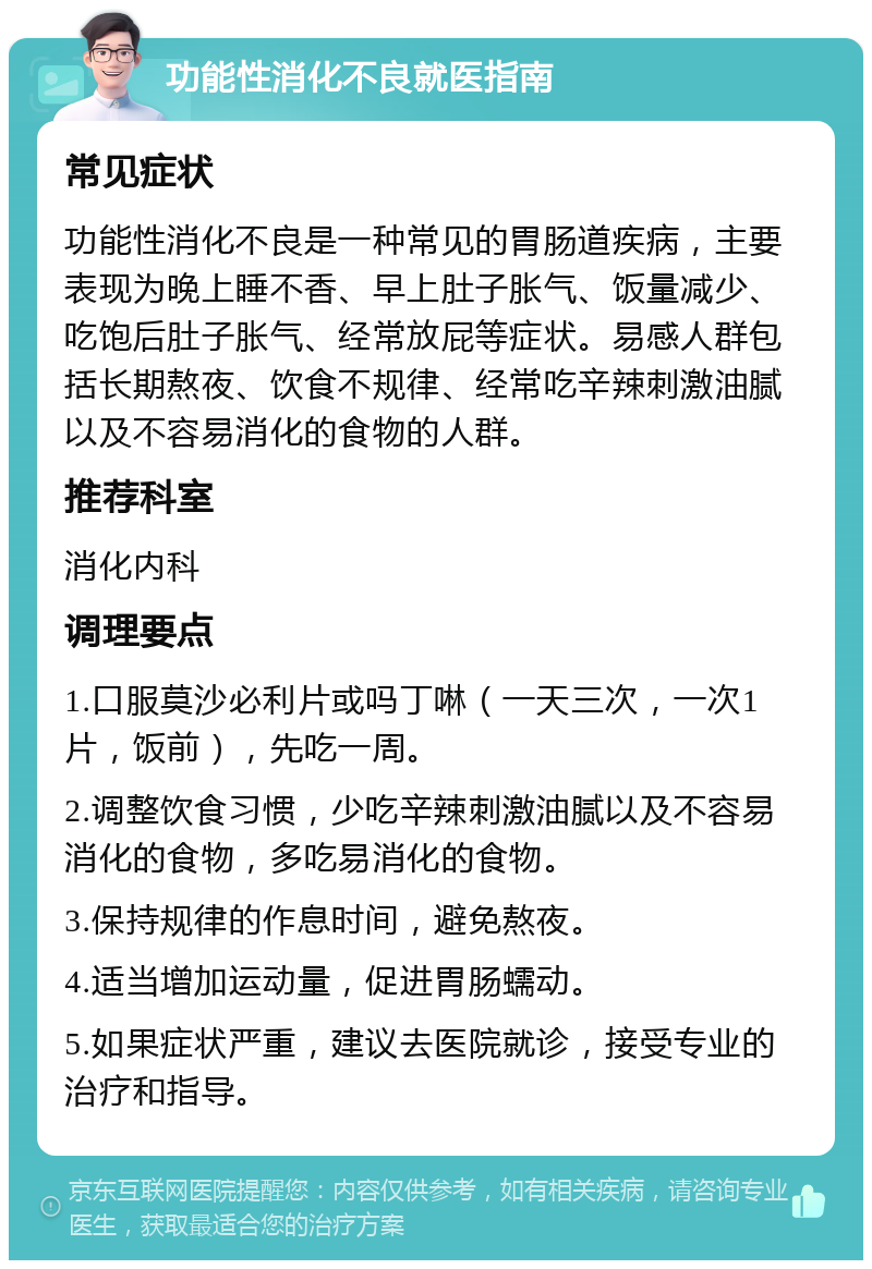 功能性消化不良就医指南 常见症状 功能性消化不良是一种常见的胃肠道疾病，主要表现为晚上睡不香、早上肚子胀气、饭量减少、吃饱后肚子胀气、经常放屁等症状。易感人群包括长期熬夜、饮食不规律、经常吃辛辣刺激油腻以及不容易消化的食物的人群。 推荐科室 消化内科 调理要点 1.口服莫沙必利片或吗丁啉（一天三次，一次1片，饭前），先吃一周。 2.调整饮食习惯，少吃辛辣刺激油腻以及不容易消化的食物，多吃易消化的食物。 3.保持规律的作息时间，避免熬夜。 4.适当增加运动量，促进胃肠蠕动。 5.如果症状严重，建议去医院就诊，接受专业的治疗和指导。