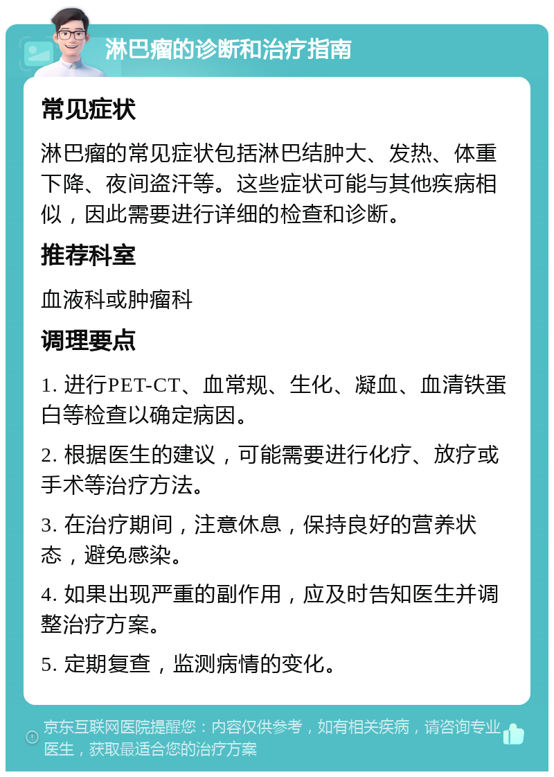 淋巴瘤的诊断和治疗指南 常见症状 淋巴瘤的常见症状包括淋巴结肿大、发热、体重下降、夜间盗汗等。这些症状可能与其他疾病相似，因此需要进行详细的检查和诊断。 推荐科室 血液科或肿瘤科 调理要点 1. 进行PET-CT、血常规、生化、凝血、血清铁蛋白等检查以确定病因。 2. 根据医生的建议，可能需要进行化疗、放疗或手术等治疗方法。 3. 在治疗期间，注意休息，保持良好的营养状态，避免感染。 4. 如果出现严重的副作用，应及时告知医生并调整治疗方案。 5. 定期复查，监测病情的变化。