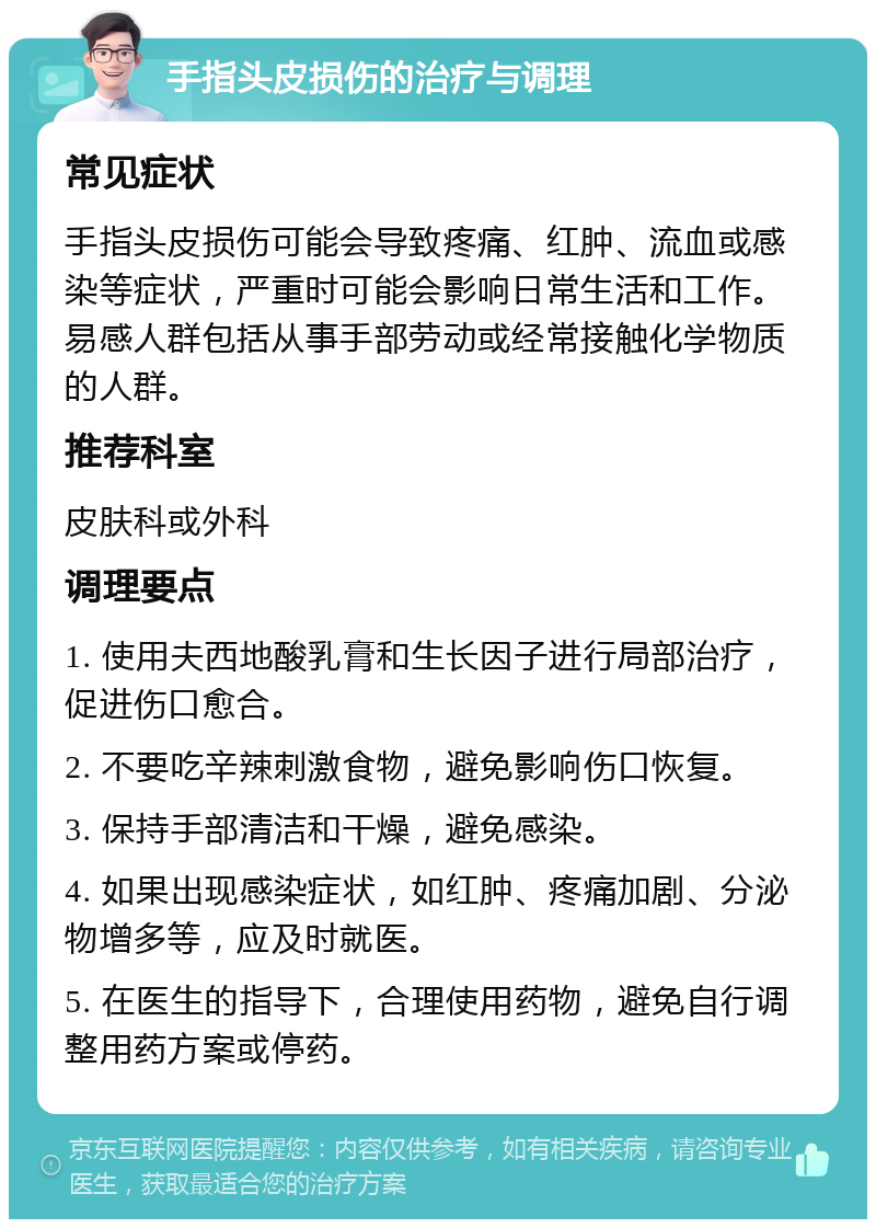 手指头皮损伤的治疗与调理 常见症状 手指头皮损伤可能会导致疼痛、红肿、流血或感染等症状，严重时可能会影响日常生活和工作。易感人群包括从事手部劳动或经常接触化学物质的人群。 推荐科室 皮肤科或外科 调理要点 1. 使用夫西地酸乳膏和生长因子进行局部治疗，促进伤口愈合。 2. 不要吃辛辣刺激食物，避免影响伤口恢复。 3. 保持手部清洁和干燥，避免感染。 4. 如果出现感染症状，如红肿、疼痛加剧、分泌物增多等，应及时就医。 5. 在医生的指导下，合理使用药物，避免自行调整用药方案或停药。