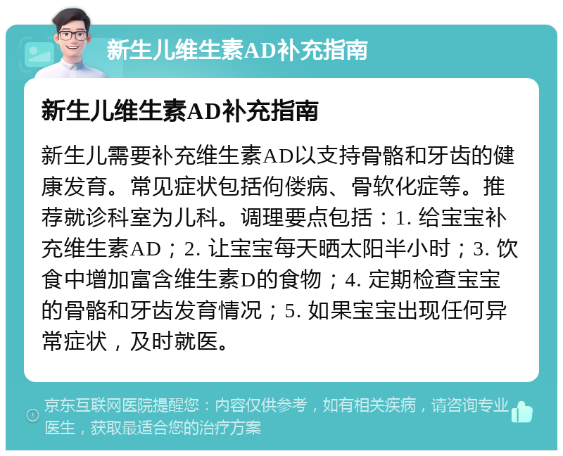 新生儿维生素AD补充指南 新生儿维生素AD补充指南 新生儿需要补充维生素AD以支持骨骼和牙齿的健康发育。常见症状包括佝偻病、骨软化症等。推荐就诊科室为儿科。调理要点包括：1. 给宝宝补充维生素AD；2. 让宝宝每天晒太阳半小时；3. 饮食中增加富含维生素D的食物；4. 定期检查宝宝的骨骼和牙齿发育情况；5. 如果宝宝出现任何异常症状，及时就医。