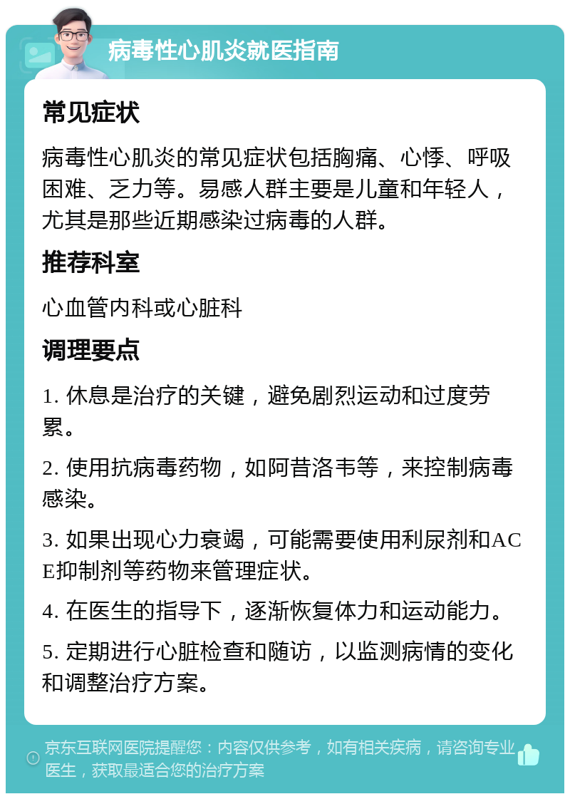 病毒性心肌炎就医指南 常见症状 病毒性心肌炎的常见症状包括胸痛、心悸、呼吸困难、乏力等。易感人群主要是儿童和年轻人，尤其是那些近期感染过病毒的人群。 推荐科室 心血管内科或心脏科 调理要点 1. 休息是治疗的关键，避免剧烈运动和过度劳累。 2. 使用抗病毒药物，如阿昔洛韦等，来控制病毒感染。 3. 如果出现心力衰竭，可能需要使用利尿剂和ACE抑制剂等药物来管理症状。 4. 在医生的指导下，逐渐恢复体力和运动能力。 5. 定期进行心脏检查和随访，以监测病情的变化和调整治疗方案。