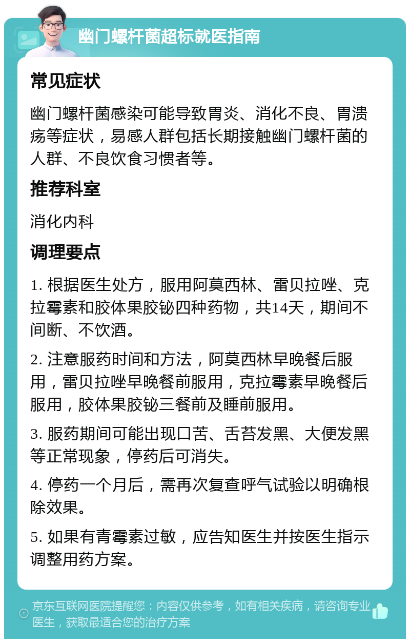 幽门螺杆菌超标就医指南 常见症状 幽门螺杆菌感染可能导致胃炎、消化不良、胃溃疡等症状，易感人群包括长期接触幽门螺杆菌的人群、不良饮食习惯者等。 推荐科室 消化内科 调理要点 1. 根据医生处方，服用阿莫西林、雷贝拉唑、克拉霉素和胶体果胶铋四种药物，共14天，期间不间断、不饮酒。 2. 注意服药时间和方法，阿莫西林早晚餐后服用，雷贝拉唑早晚餐前服用，克拉霉素早晚餐后服用，胶体果胶铋三餐前及睡前服用。 3. 服药期间可能出现口苦、舌苔发黑、大便发黑等正常现象，停药后可消失。 4. 停药一个月后，需再次复查呼气试验以明确根除效果。 5. 如果有青霉素过敏，应告知医生并按医生指示调整用药方案。