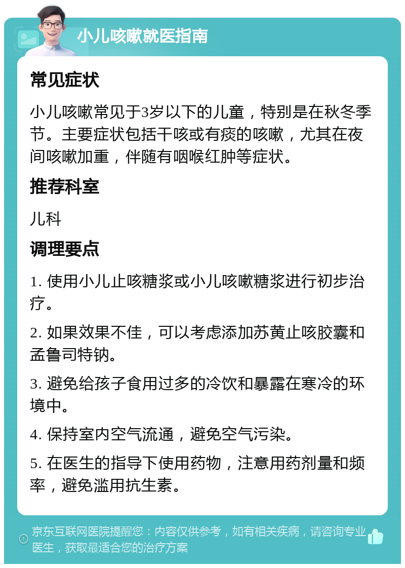 小儿咳嗽就医指南 常见症状 小儿咳嗽常见于3岁以下的儿童，特别是在秋冬季节。主要症状包括干咳或有痰的咳嗽，尤其在夜间咳嗽加重，伴随有咽喉红肿等症状。 推荐科室 儿科 调理要点 1. 使用小儿止咳糖浆或小儿咳嗽糖浆进行初步治疗。 2. 如果效果不佳，可以考虑添加苏黄止咳胶囊和孟鲁司特钠。 3. 避免给孩子食用过多的冷饮和暴露在寒冷的环境中。 4. 保持室内空气流通，避免空气污染。 5. 在医生的指导下使用药物，注意用药剂量和频率，避免滥用抗生素。