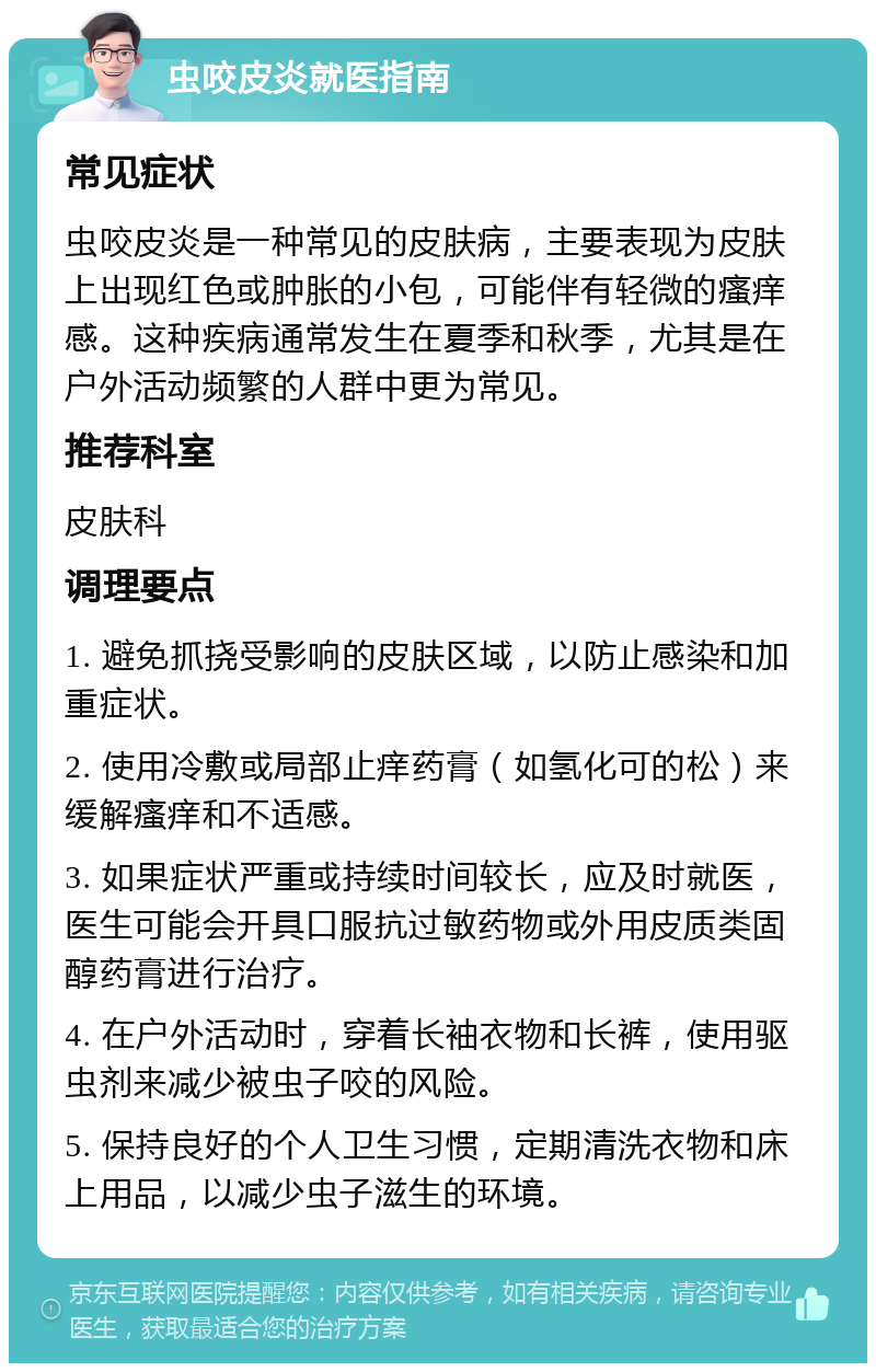 虫咬皮炎就医指南 常见症状 虫咬皮炎是一种常见的皮肤病，主要表现为皮肤上出现红色或肿胀的小包，可能伴有轻微的瘙痒感。这种疾病通常发生在夏季和秋季，尤其是在户外活动频繁的人群中更为常见。 推荐科室 皮肤科 调理要点 1. 避免抓挠受影响的皮肤区域，以防止感染和加重症状。 2. 使用冷敷或局部止痒药膏（如氢化可的松）来缓解瘙痒和不适感。 3. 如果症状严重或持续时间较长，应及时就医，医生可能会开具口服抗过敏药物或外用皮质类固醇药膏进行治疗。 4. 在户外活动时，穿着长袖衣物和长裤，使用驱虫剂来减少被虫子咬的风险。 5. 保持良好的个人卫生习惯，定期清洗衣物和床上用品，以减少虫子滋生的环境。