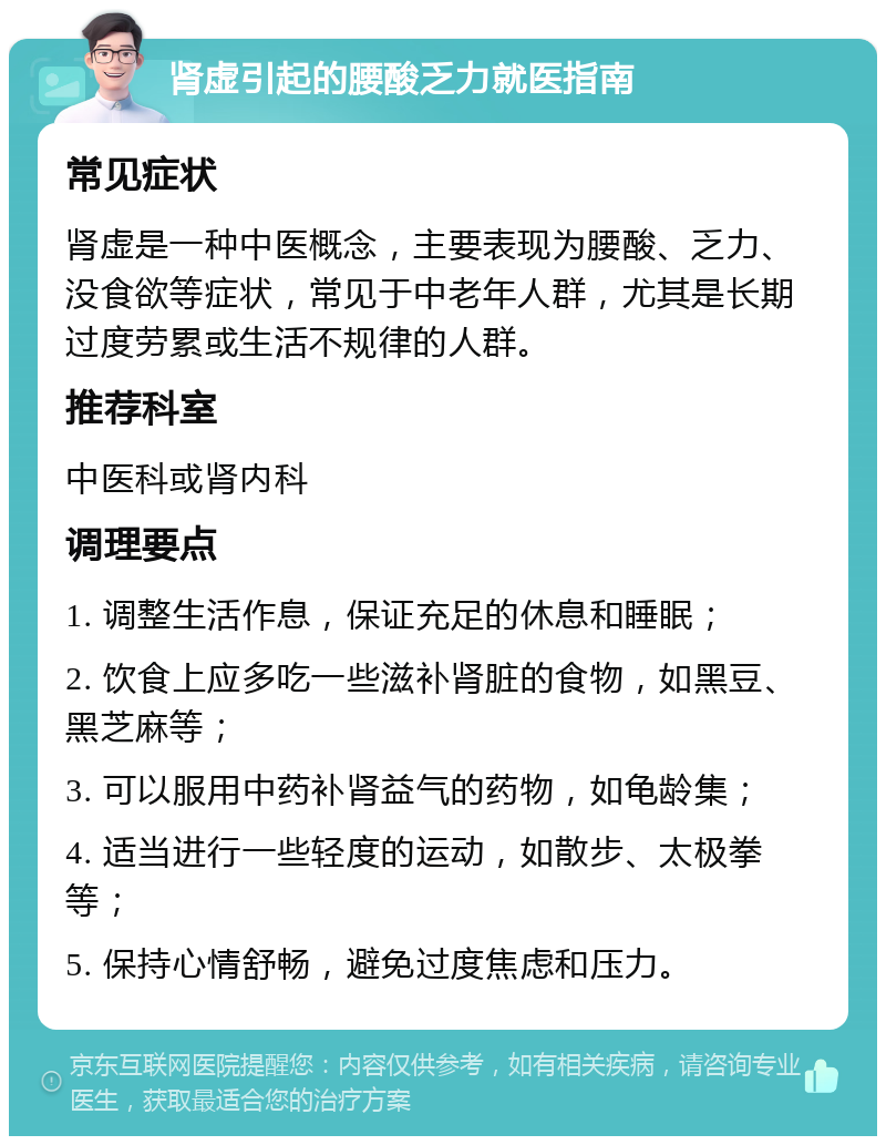 肾虚引起的腰酸乏力就医指南 常见症状 肾虚是一种中医概念，主要表现为腰酸、乏力、没食欲等症状，常见于中老年人群，尤其是长期过度劳累或生活不规律的人群。 推荐科室 中医科或肾内科 调理要点 1. 调整生活作息，保证充足的休息和睡眠； 2. 饮食上应多吃一些滋补肾脏的食物，如黑豆、黑芝麻等； 3. 可以服用中药补肾益气的药物，如龟龄集； 4. 适当进行一些轻度的运动，如散步、太极拳等； 5. 保持心情舒畅，避免过度焦虑和压力。