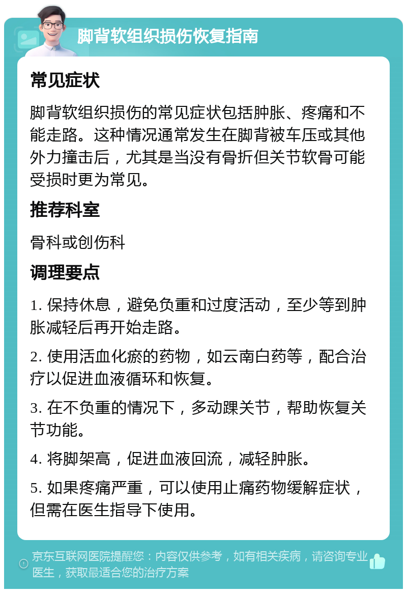 脚背软组织损伤恢复指南 常见症状 脚背软组织损伤的常见症状包括肿胀、疼痛和不能走路。这种情况通常发生在脚背被车压或其他外力撞击后，尤其是当没有骨折但关节软骨可能受损时更为常见。 推荐科室 骨科或创伤科 调理要点 1. 保持休息，避免负重和过度活动，至少等到肿胀减轻后再开始走路。 2. 使用活血化瘀的药物，如云南白药等，配合治疗以促进血液循环和恢复。 3. 在不负重的情况下，多动踝关节，帮助恢复关节功能。 4. 将脚架高，促进血液回流，减轻肿胀。 5. 如果疼痛严重，可以使用止痛药物缓解症状，但需在医生指导下使用。