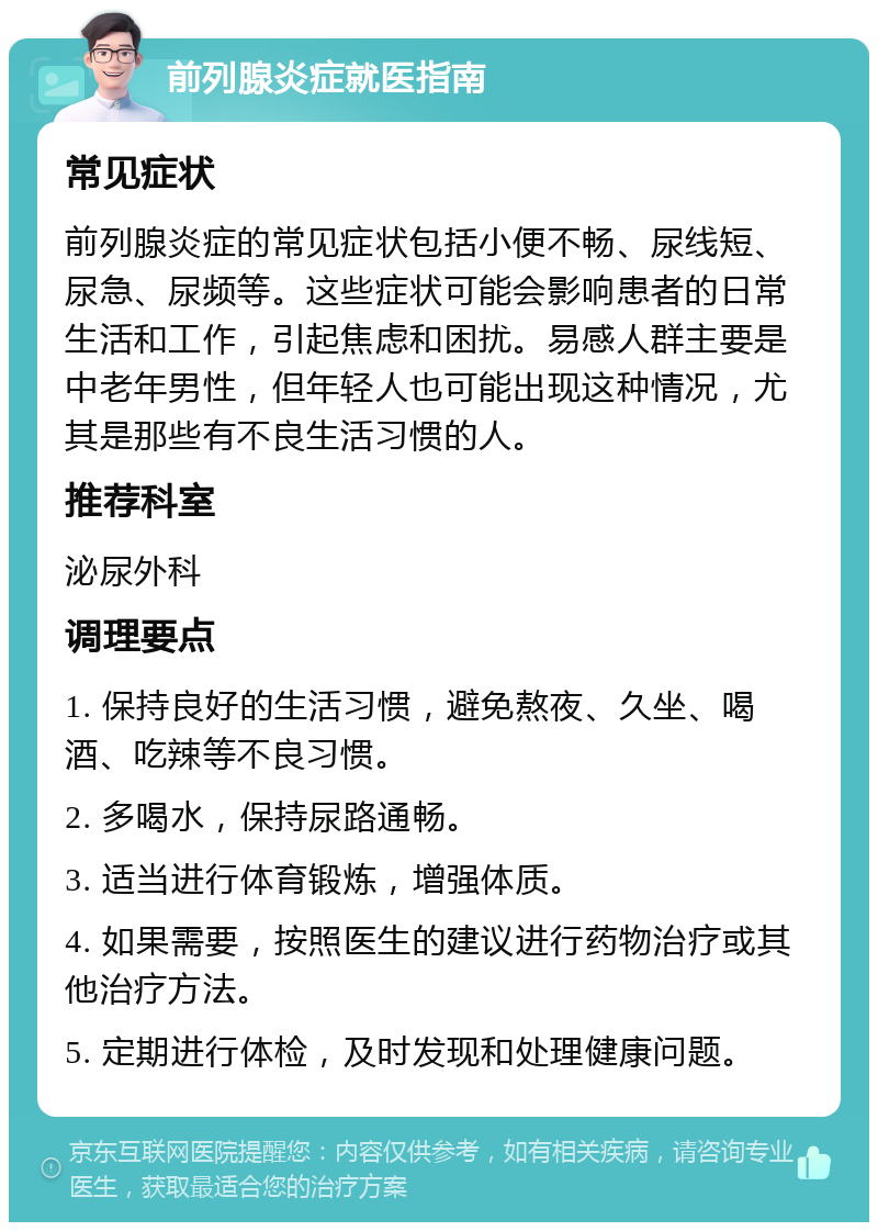 前列腺炎症就医指南 常见症状 前列腺炎症的常见症状包括小便不畅、尿线短、尿急、尿频等。这些症状可能会影响患者的日常生活和工作，引起焦虑和困扰。易感人群主要是中老年男性，但年轻人也可能出现这种情况，尤其是那些有不良生活习惯的人。 推荐科室 泌尿外科 调理要点 1. 保持良好的生活习惯，避免熬夜、久坐、喝酒、吃辣等不良习惯。 2. 多喝水，保持尿路通畅。 3. 适当进行体育锻炼，增强体质。 4. 如果需要，按照医生的建议进行药物治疗或其他治疗方法。 5. 定期进行体检，及时发现和处理健康问题。