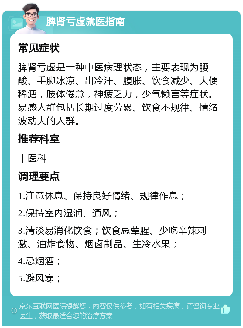 脾肾亏虚就医指南 常见症状 脾肾亏虚是一种中医病理状态，主要表现为腰酸、手脚冰凉、出冷汗、腹胀、饮食减少、大便稀溏，肢体倦怠，神疲乏力，少气懒言等症状。易感人群包括长期过度劳累、饮食不规律、情绪波动大的人群。 推荐科室 中医科 调理要点 1.注意休息、保持良好情绪、规律作息； 2.保持室内湿润、通风； 3.清淡易消化饮食；饮食忌荤腥、少吃辛辣刺激、油炸食物、烟卤制品、生冷水果； 4.忌烟酒； 5.避风寒；