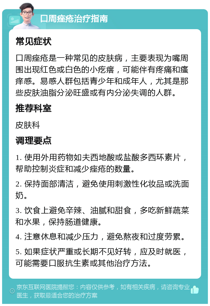 口周痤疮治疗指南 常见症状 口周痤疮是一种常见的皮肤病，主要表现为嘴周围出现红色或白色的小疙瘩，可能伴有疼痛和瘙痒感。易感人群包括青少年和成年人，尤其是那些皮肤油脂分泌旺盛或有内分泌失调的人群。 推荐科室 皮肤科 调理要点 1. 使用外用药物如夫西地酸或盐酸多西环素片，帮助控制炎症和减少痤疮的数量。 2. 保持面部清洁，避免使用刺激性化妆品或洗面奶。 3. 饮食上避免辛辣、油腻和甜食，多吃新鲜蔬菜和水果，保持肠道健康。 4. 注意休息和减少压力，避免熬夜和过度劳累。 5. 如果症状严重或长期不见好转，应及时就医，可能需要口服抗生素或其他治疗方法。