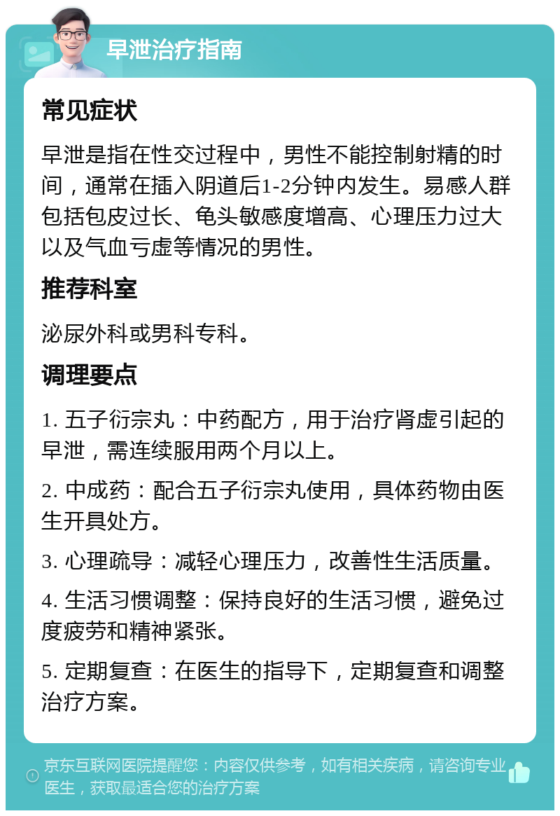 早泄治疗指南 常见症状 早泄是指在性交过程中，男性不能控制射精的时间，通常在插入阴道后1-2分钟内发生。易感人群包括包皮过长、龟头敏感度增高、心理压力过大以及气血亏虚等情况的男性。 推荐科室 泌尿外科或男科专科。 调理要点 1. 五子衍宗丸：中药配方，用于治疗肾虚引起的早泄，需连续服用两个月以上。 2. 中成药：配合五子衍宗丸使用，具体药物由医生开具处方。 3. 心理疏导：减轻心理压力，改善性生活质量。 4. 生活习惯调整：保持良好的生活习惯，避免过度疲劳和精神紧张。 5. 定期复查：在医生的指导下，定期复查和调整治疗方案。